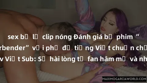 sex bị lộ clip nóng Đánh giá bộ phim “Avatar: The Last Airbender” với phụ đề tiếng Việt chuẩn chỉnh từ nhóm Jav Việt Sub: Sự hài lòng từ fan hâm mộ và những điểm đáng chú ý trong bộ phim.