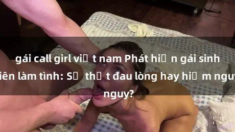 gái call girl việt nam Phát hiện gái sinh viên làm tình: Sự thật đau lòng hay hiểm nguy?