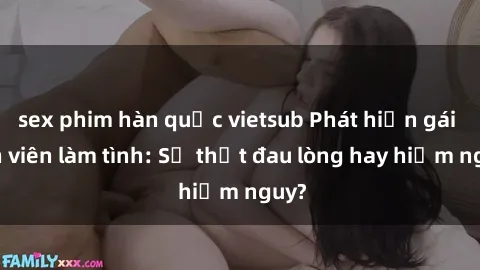 sex phim hàn quốc vietsub Phát hiện gái sinh viên làm tình: Sự thật đau lòng hay hiểm nguy?