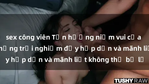 sex công viên Tận hưởng niềm vui của sex với gái trẻ: những trải nghiệm đầy hấp dẫn và mãnh liệt không thể bỏ lỡ