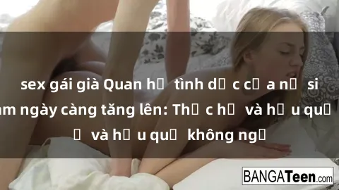 sex gái già Quan hệ tình dục của nữ sinh Việt Nam ngày càng tăng lên: Thực hư và hậu quả không ngờ
