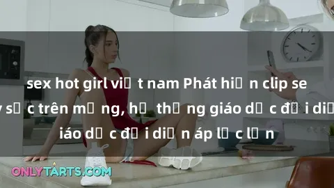 sex hot girl việt nam Phát hiện clip sex nữ sinh gây sốc trên mạng, hệ thống giáo dục đối diện áp lực lớn