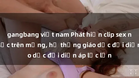 gangbang việt nam Phát hiện clip sex nữ sinh gây sốc trên mạng, hệ thống giáo dục đối diện áp lực lớn