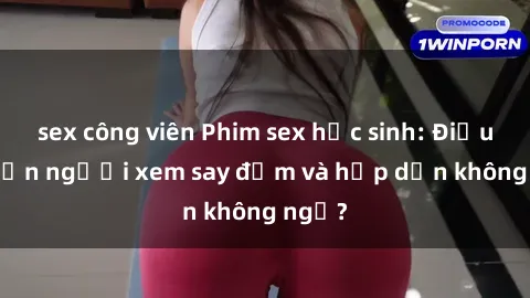 sex công viên Phim sex học sinh: Điều gì khiến người xem say đắm và hấp dẫn không ngờ?