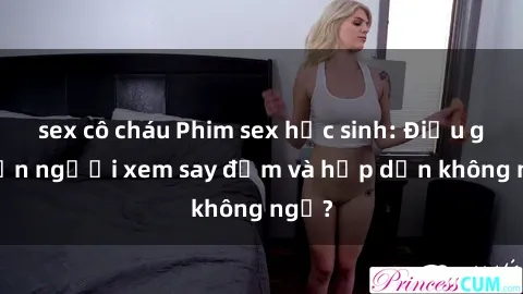 sex cô cháu Phim sex học sinh: Điều gì khiến người xem say đắm và hấp dẫn không ngờ?