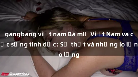 gangbang việt nam Bà mẹ Việt Nam và cuộc sống tình dục: Sự thật và những lo lắng