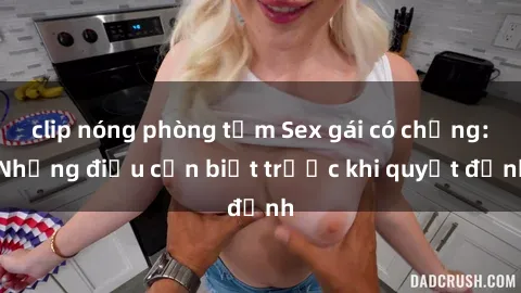 clip nóng phòng tắm Sex gái có chồng: Những điều cần biết trước khi quyết định