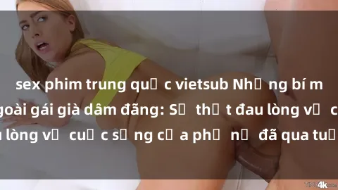 sex phim trung quốc vietsub Những bí mật đằng sau vẻ ngoài gái già dâm đãng: Sự thật đau lòng về cuộc sống của phụ nữ đã qua tuổi thanh xuân