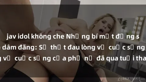jav idol không che Những bí mật đằng sau vẻ ngoài gái già dâm đãng: Sự thật đau lòng về cuộc sống của phụ nữ đã qua tuổi thanh xuân