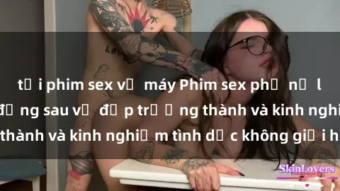 tải phim sex về máy Phim sex phụ nữ lớn tuổi: Sức hút đằng sau vẻ đẹp trưởng thành và kinh nghiệm tình dục không giới hạn