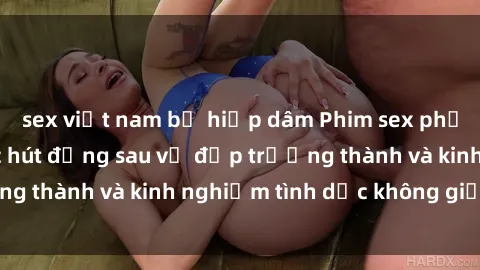 sex việt nam bị hiếp dâm Phim sex phụ nữ lớn tuổi: Sức hút đằng sau vẻ đẹp trưởng thành và kinh nghiệm tình dục không giới hạn