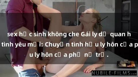 sex học sinh không che Gái ly dị quan hệ tìm kiếm tình yêu mới: Chuyện tình hậu ly hôn của phụ nữ trẻ.