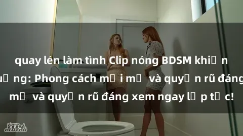 quay lén làm tình Clip nóng BDSM khiến người xem phát cuồng: Phong cách mới mẻ và quyến rũ đáng xem ngay lập tức!