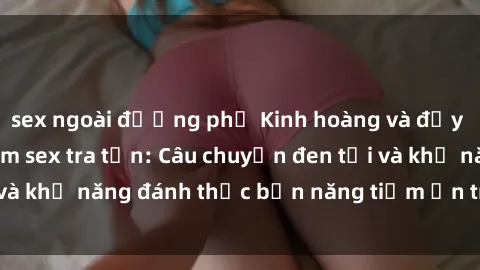 sex ngoài đường phố Kinh hoàng và đầy kích thích với phim sex tra tấn: Câu chuyện đen tối và khả năng đánh thức bản năng tiềm ẩn trong con người