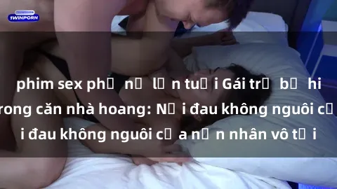 phim sex phụ nữ lớn tuổi Gái trẻ bị hiếp dâm bạo lực trong căn nhà hoang: Nỗi đau không nguôi của nạn nhân vô tội