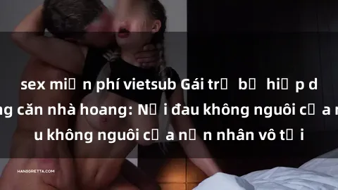 sex miễn phí vietsub Gái trẻ bị hiếp dâm bạo lực trong căn nhà hoang: Nỗi đau không nguôi của nạn nhân vô tội