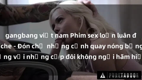 gangbang việt nam Phim sex loạn luân đầy kích thích không che - Đón chờ những cảnh quay nóng bỏng với những cặp đôi không ngại hãm hiếp gia đình trong lòng