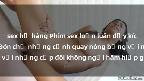 sex họ hàng Phim sex loạn luân đầy kích thích không che - Đón chờ những cảnh quay nóng bỏng với những cặp đôi không ngại hãm hiếp gia đình trong lòng