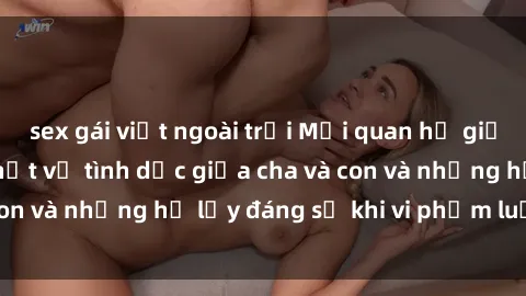 sex gái việt ngoài trời Mối quan hệ giữa cha và con: Sự thật về tình dục giữa cha và con và những hệ lụy đáng sợ khi vi phạm luật pháp.