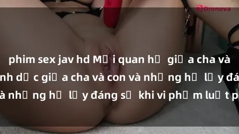 phim sex jav hd Mối quan hệ giữa cha và con: Sự thật về tình dục giữa cha và con và những hệ lụy đáng sợ khi vi phạm luật pháp.