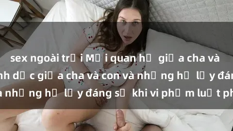 sex ngoài trời Mối quan hệ giữa cha và con: Sự thật về tình dục giữa cha và con và những hệ lụy đáng sợ khi vi phạm luật pháp.