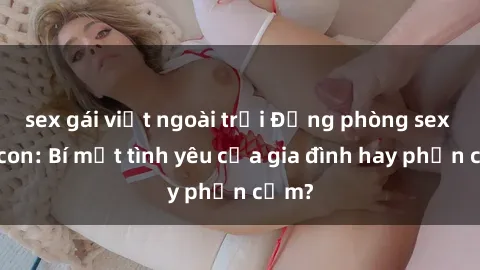 sex gái việt ngoài trời Động phòng sex mẹ con: Bí mật tình yêu của gia đình hay phản cảm?