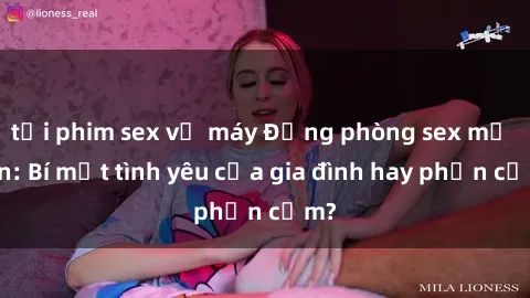 tải phim sex về máy Động phòng sex mẹ con: Bí mật tình yêu của gia đình hay phản cảm?