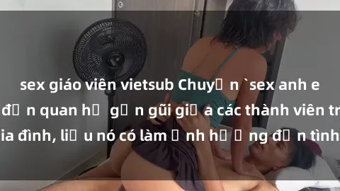 sex giáo viên vietsub Chuyện `sex anh em ruột` - Đề cập đến quan hệ gần gũi giữa các thành viên trong gia đình, liệu nó có làm ảnh hưởng đến tình cảm gia đình hay không?