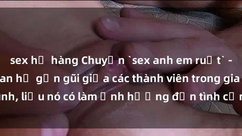 sex họ hàng Chuyện `sex anh em ruột` - Đề cập đến quan hệ gần gũi giữa các thành viên trong gia đình, liệu nó có làm ảnh hưởng đến tình cảm gia đình hay không?