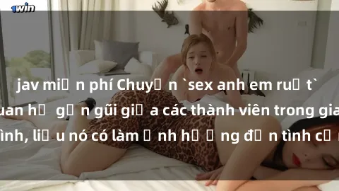 jav miễn phí Chuyện `sex anh em ruột` - Đề cập đến quan hệ gần gũi giữa các thành viên trong gia đình, liệu nó có làm ảnh hưởng đến tình cảm gia đình hay không?