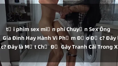 tải phim sex miễn phí Chuyện Sex Ông Cháu: Mối Quan Hệ Gia Đình Hay Hành Vi Phạm Đạo Đức? Đây là Một Chủ Đề Gây Tranh Cãi Trong Xã Hội Hiện Nay.