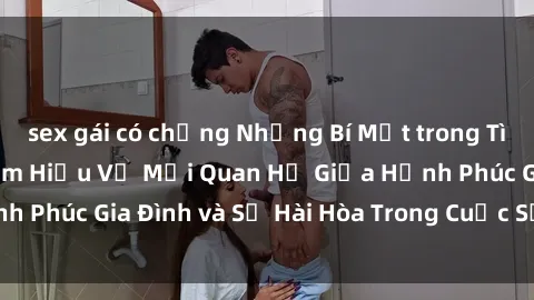 sex gái có chồng Những Bí Mật trong Tình Dục Gia Đình: Tìm Hiểu Về Mối Quan Hệ Giữa Hạnh Phúc Gia Đình và Sự Hài Hòa Trong Cuộc Sống Tình Dục