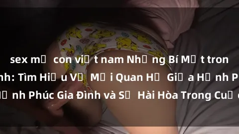 sex mẹ con việt nam Những Bí Mật trong Tình Dục Gia Đình: Tìm Hiểu Về Mối Quan Hệ Giữa Hạnh Phúc Gia Đình và Sự Hài Hòa Trong Cuộc Sống Tình Dục