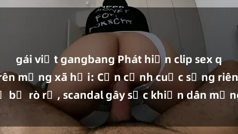 gái việt gangbang Phát hiện clip sex quay lén hot nhất trên mạng xã hội: Cận cảnh cuộc sống riêng tư bị rò rỉ, scandal gây sốc khiến dân mạng không khỏi bàng hoàng