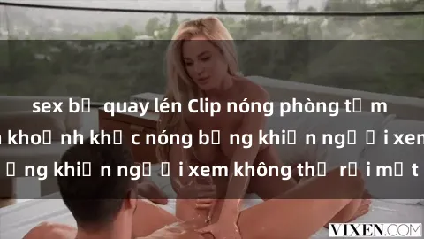 sex bị quay lén Clip nóng phòng tắm gây sốt: Cận cảnh khoảnh khắc nóng bỏng khiến người xem không thể rời mắt