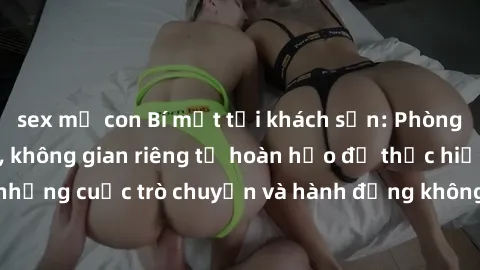 sex mẹ con Bí mật tại khách sạn: Phòng quay lén khép kín, không gian riêng tư hoàn hảo để thực hiện những cuộc trò chuyện và hành động không bị người khác phát hiện.