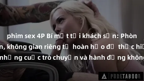 phim sex 4P Bí mật tại khách sạn: Phòng quay lén khép kín, không gian riêng tư hoàn hảo để thực hiện những cuộc trò chuyện và hành động không bị người khác phát hiện.