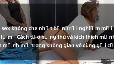 sex không che nhật bản Trải nghiệm mới lạ với sex phòng tắm - Cách tạo hứng thú và kích thích mạnh mẽ trong không gian vô cùng gợi cảm và lãng mạn