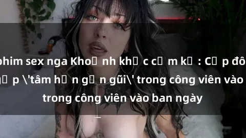 phim sex nga Khoảnh khắc cấm kỵ: Cặp đôi bị bắt gặp 'tâm hồn gần gũi' trong công viên vào ban ngày