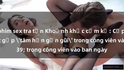 phim sex tra tấn Khoảnh khắc cấm kỵ: Cặp đôi bị bắt gặp 'tâm hồn gần gũi' trong công viên vào ban ngày