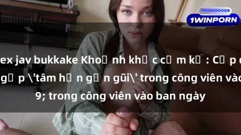 sex jav bukkake Khoảnh khắc cấm kỵ: Cặp đôi bị bắt gặp 'tâm hồn gần gũi' trong công viên vào ban ngày