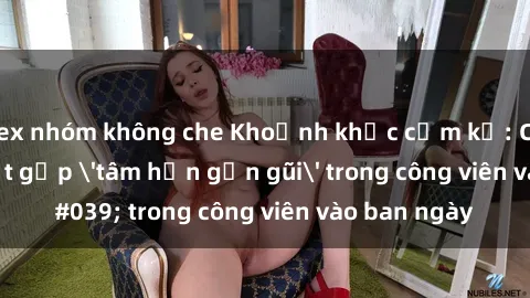 sex nhóm không che Khoảnh khắc cấm kỵ: Cặp đôi bị bắt gặp 'tâm hồn gần gũi' trong công viên vào ban ngày