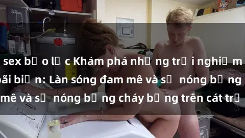 sex bạo lực Khám phá những trải nghiệm độc đáo tại sex bãi biển: Làn sóng đam mê và sự nóng bỏng cháy bỏng trên cát trắng