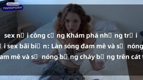 sex nơi công cộng Khám phá những trải nghiệm độc đáo tại sex bãi biển: Làn sóng đam mê và sự nóng bỏng cháy bỏng trên cát trắng