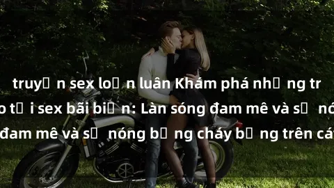truyện sex loạn luân Khám phá những trải nghiệm độc đáo tại sex bãi biển: Làn sóng đam mê và sự nóng bỏng cháy bỏng trên cát trắng