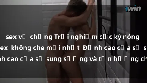 sex vợ chồng Trải nghiệm cực kỳ nóng bỏng trong phim sex  không che mới nhất  Đỉnh cao của sự sung sướng và tận hưởng chân thật