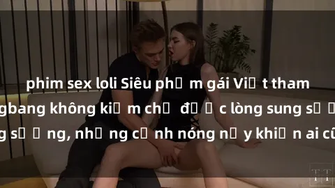phim sex loli Siêu phẩm gái Việt tham gia trong buổi gangbang không kiềm chế được lòng sung sướng, những cảnh nóng nảy khiến ai cũng phải mãn nhãn