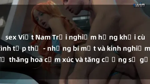 sex Việt Nam Trải nghiệm hứng khởi cùng với việc làm tình tập thể - những bí mật và kinh nghiệm để thăng hoa cảm xúc và tăng cường sự gắn kết trong mối quan hệ