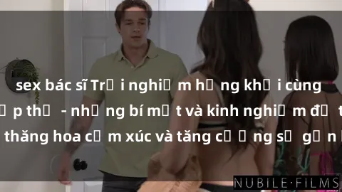 sex bác sĩ Trải nghiệm hứng khởi cùng với việc làm tình tập thể - những bí mật và kinh nghiệm để thăng hoa cảm xúc và tăng cường sự gắn kết trong mối quan hệ