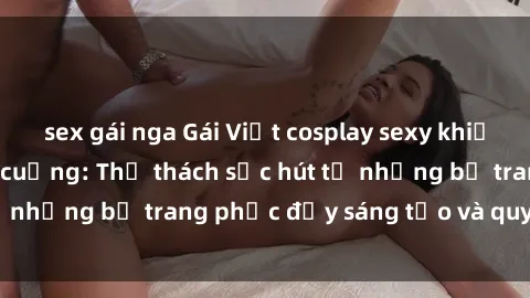 sex gái nga Gái Việt cosplay sexy khiến fan hâm mộ phát cuồng: Thử thách sức hút từ những bộ trang phục đầy sáng tạo và quyến rũ!